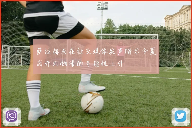 萨拉赫或在社交媒体发声暗示今夏离开利物浦的可能性上升