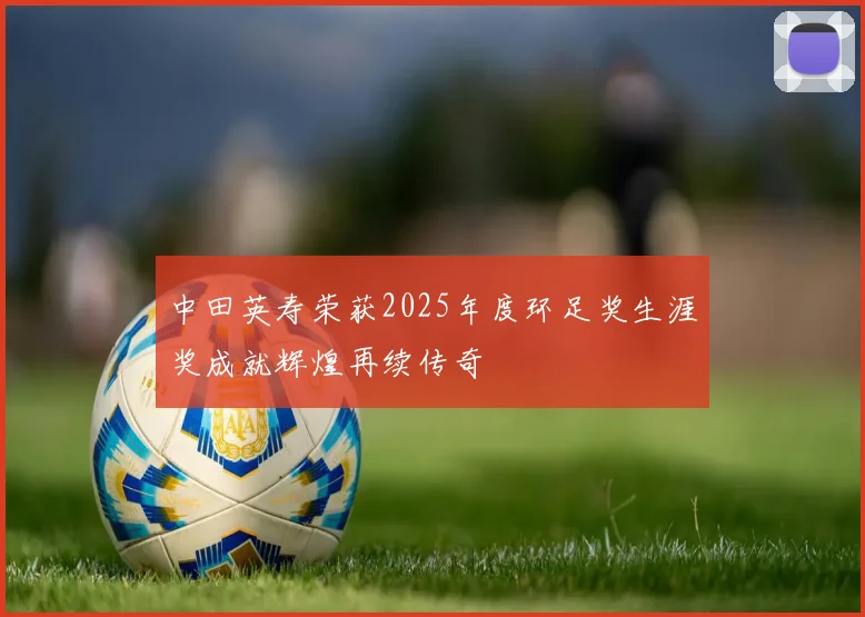 中田英寿荣获2025年度环足奖生涯奖成就辉煌再续传奇