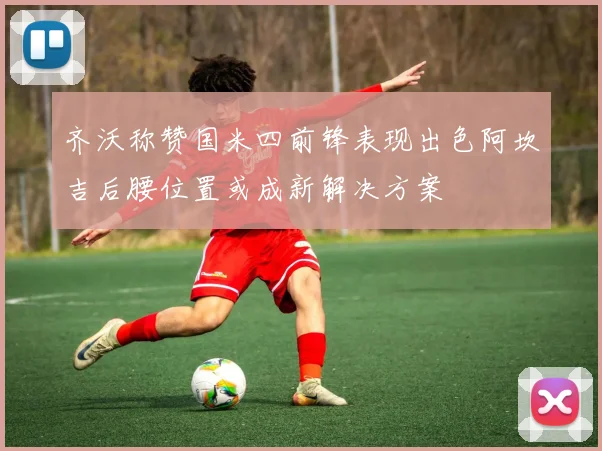 齐沃称赞国米四前锋表现出色阿坎吉后腰位置或成新解决方案