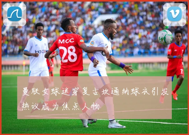 曼联女球迷穿复古坎通纳球衣引发热议成为焦点人物