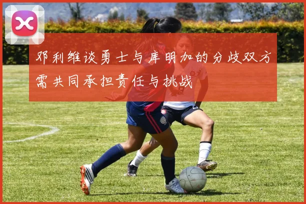 邓利维谈勇士与库明加的分歧双方需共同承担责任与挑战