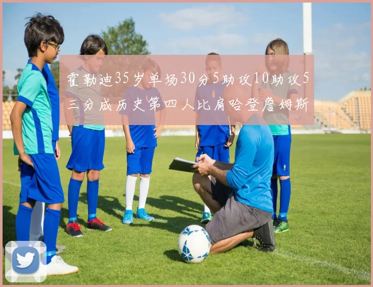 霍勒迪35岁单场30分5助攻10助攻5三分成历史第四人比肩哈登詹姆斯库里