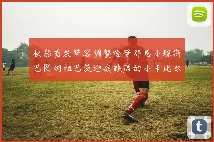 快船首发阵容调整哈登邓恩小琼斯巴图姆祖巴茨迎战缺席的小卡比尔