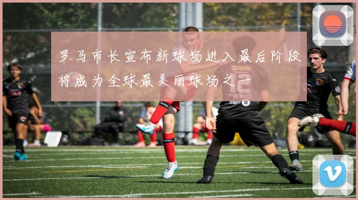 罗马市长宣布新球场进入最后阶段将成为全球最美丽球场之一