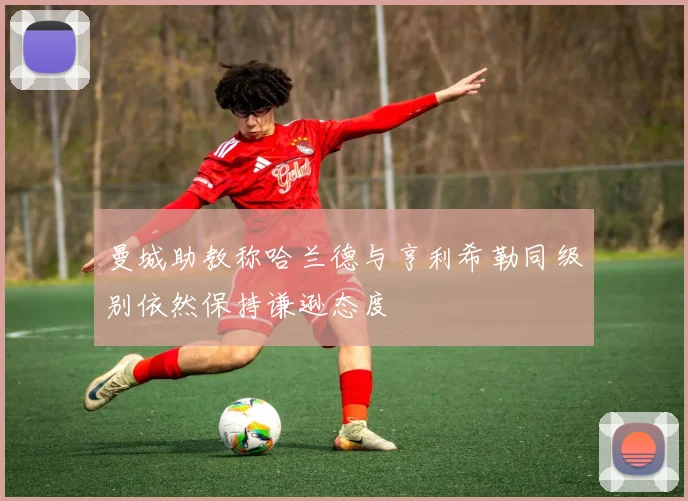 曼城助教称哈兰德与亨利希勒同级别依然保持谦逊态度