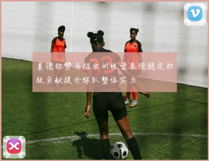 基德称赞马绍尔训练营表现稳定积极贡献提升球队整体实力
