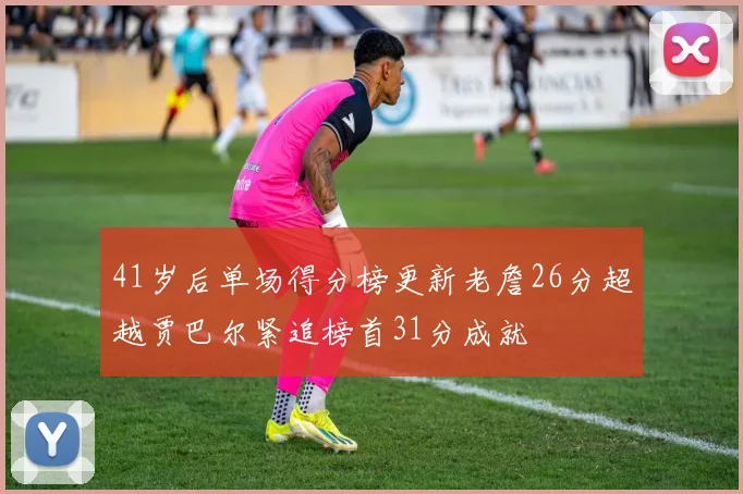 41岁后单场得分榜更新老詹26分超越贾巴尔紧追榜首31分成就