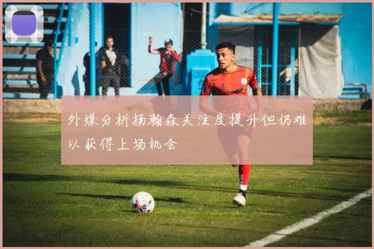 外媒分析杨瀚森关注度提升但仍难以获得上场机会