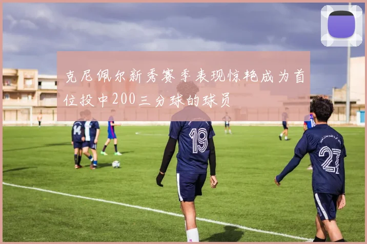 克尼佩尔新秀赛季表现惊艳成为首位投中200三分球的球员