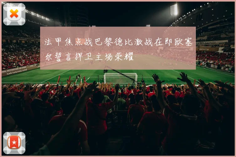 法甲焦点战巴黎德比激战在即欧塞尔誓言捍卫主场荣耀