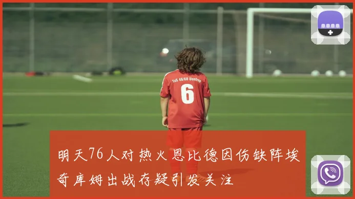 明天76人对热火恩比德因伤缺阵埃奇库姆出战存疑引发关注