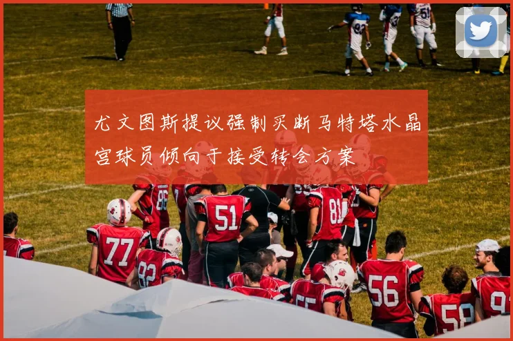 尤文图斯提议强制买断马特塔水晶宫球员倾向于接受转会方案