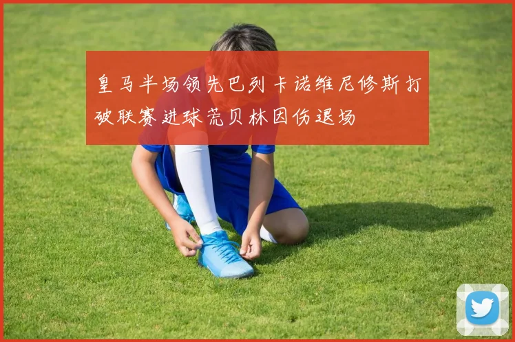 皇马半场领先巴列卡诺维尼修斯打破联赛进球荒贝林因伤退场