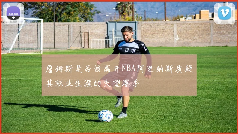 詹姆斯是否该离开NBA阿里纳斯质疑其职业生涯的失望赛季