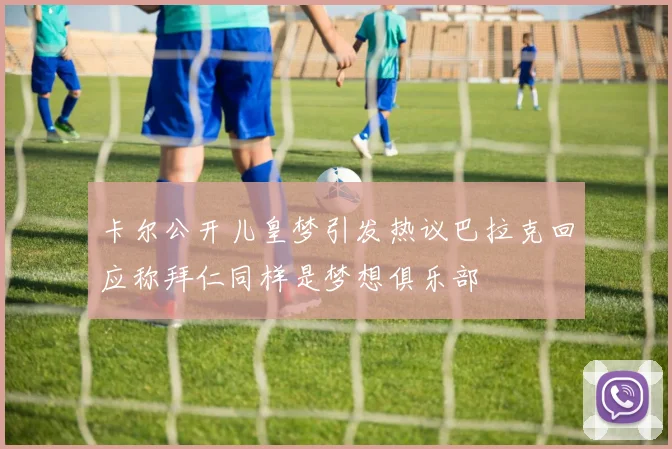卡尔公开儿皇梦引发热议巴拉克回应称拜仁同样是梦想俱乐部