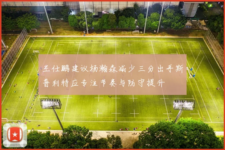 王仕鹏建议杨瀚森减少三分出手斯普利特应专注节奏与防守提升
