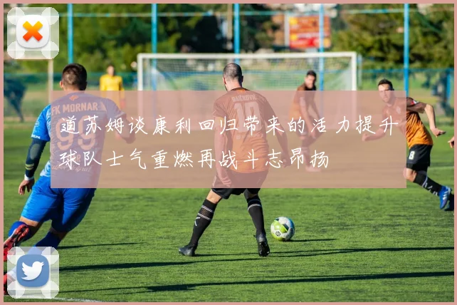 道苏姆谈康利回归带来的活力提升球队士气重燃再战斗志昂扬