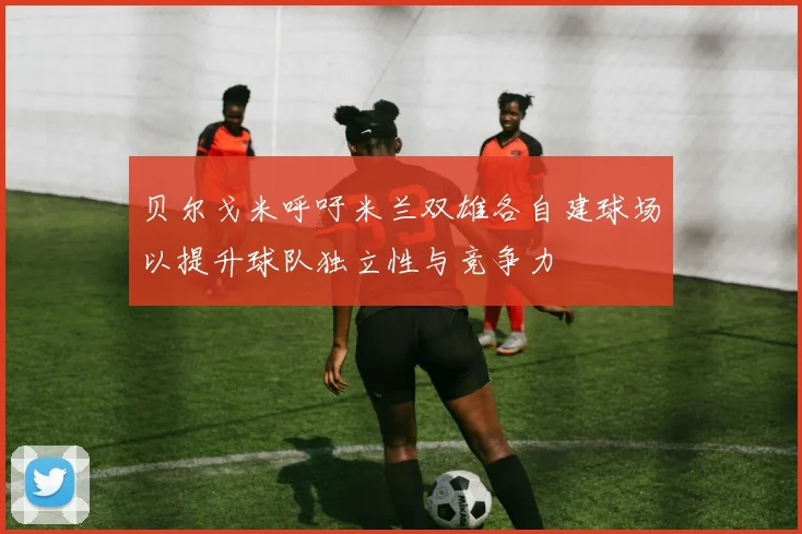 贝尔戈米呼吁米兰双雄各自建球场以提升球队独立性与竞争力