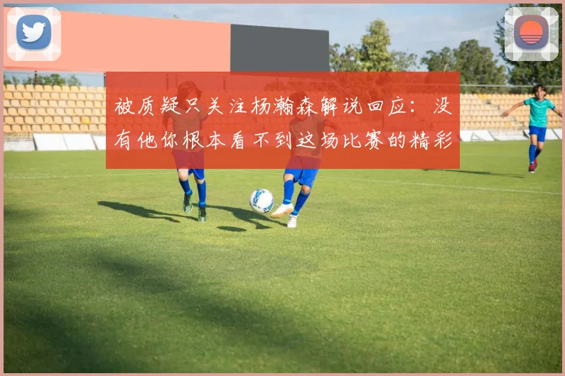 被质疑只关注杨瀚森解说回应：没有他你根本看不到这场比赛的精彩