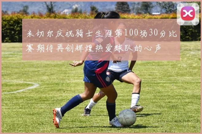 米切尔庆祝骑士生涯第100场30分比赛期待再创辉煌热爱球队的心声