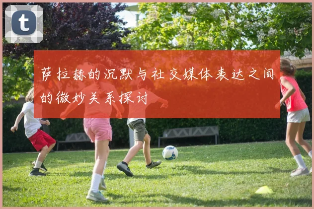 萨拉赫的沉默与社交媒体表达之间的微妙关系探讨