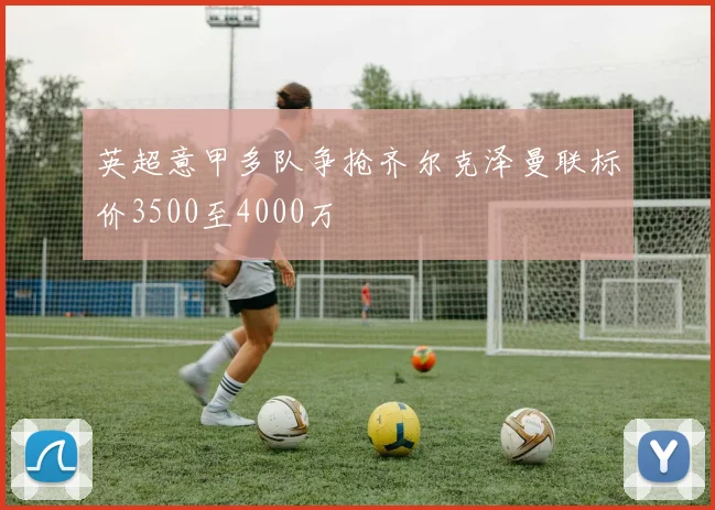 英超意甲多队争抢齐尔克泽曼联标价3500至4000万