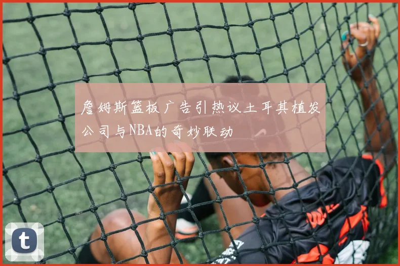 詹姆斯篮板广告引热议土耳其植发公司与NBA的奇妙联动