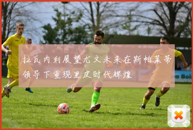 拉瓦内利展望尤文未来在斯帕莱蒂领导下重现里皮时代辉煌