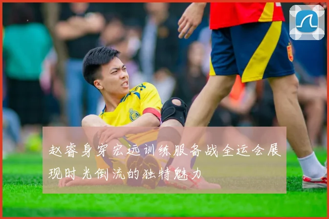赵睿身穿宏远训练服备战全运会展现时光倒流的独特魅力