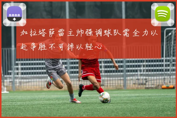 加拉塔萨雷主帅强调球队需全力以赴争胜不可掉以轻心