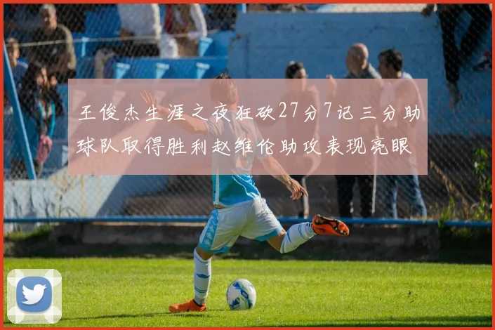 王俊杰生涯之夜狂砍27分7记三分助球队取得胜利赵维伦助攻表现亮眼