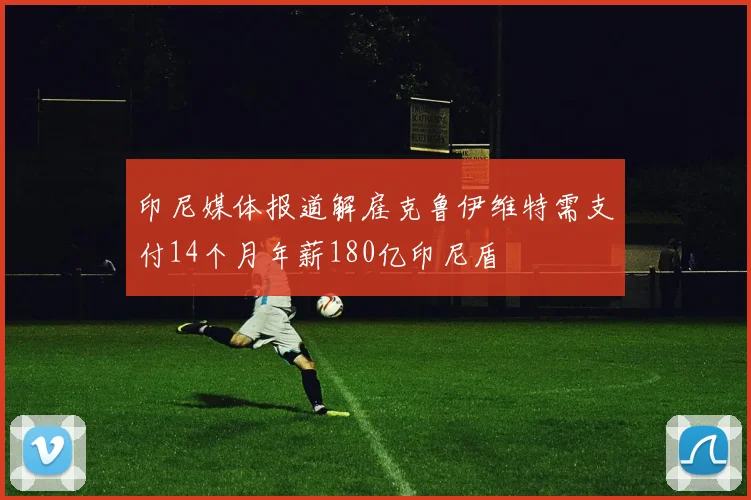 印尼媒体报道解雇克鲁伊维特需支付14个月年薪180亿印尼盾