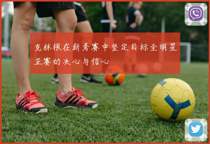 克林根在新秀赛中坚定目标全明星正赛的决心与信心