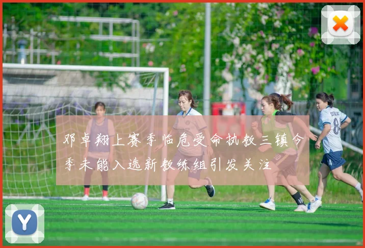 邓卓翔上赛季临危受命执教三镇今季未能入选新教练组引发关注
